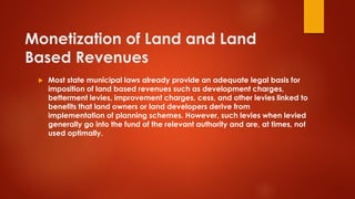 Monetization of Land and Land
Based Revenues
 Most state municipal laws already provide an adequate legal basis for
imposition of land based revenues such as development charges,
betterment levies, improvement charges, cess, and other levies linked to
benefits that land owners or land developers derive from
implementation of planning schemes. However, such levies when levied
generally go into the fund of the relevant authority and are, at times, not
used optimally.
 