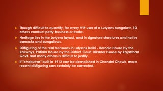 Though difficult to quantify, for every VIP user of a Lutyens bungalow, 10
others conduct petty business or trade.
 Heritage lies in the Lutyens layout, and in signature structures and not in
barracks and bungalows.
 Disfiguring of the real treasures in Lutyens Delhi - Baroda House by the
Railways, Patiala House by the District Court, Bikaner House by Rajasthan
Govt. and many others is difficult to justify.
 If "chabutras" built in 1912 can be demolished in Chandni Chowk, more
recent disfiguring can certainly be corrected.
 