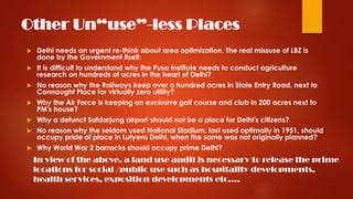 Other Un“use”-less Places
 Delhi needs an urgent re-think about area optimization. The real missuse of LBZ is
done by the Government itself:
 It is difficult to understand why the Pusa Institute needs to conduct agriculture
research on hundreds of acres in the heart of Delhi?
 No reason why the Railways keep over a hundred acres in State Entry Road, next to
Connaught Place for virtually zero utility?
 Why the Air Force is keeping an exclusive golf course and club in 200 acres next to
PM's house?
 Why a defunct Safdarjung airport should not be a place for Delhi's citizens?
 No reason why the seldom used National Stadium, last used optimally in 1951, should
occupy pride of place in Lutyens Delhi, when the same was not originally planned?
 Why World War 2 barracks should occupy prime Delhi?
In view of the above, a land use audit is necessary to release the prime
locations for social /public use such as hospitality developments,
health services, exposition developments etc….
 