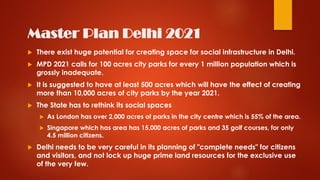 Master Plan Delhi 2021
 There exist huge potential for creating space for social infrastructure in Delhi.
 MPD 2021 calls for 100 acres city parks for every 1 million population which is
grossly inadequate.
 It is suggested to have at least 500 acres which will have the effect of creating
more than 10,000 acres of city parks by the year 2021.
 The State has to rethink its social spaces
 As London has over 2,000 acres of parks in the city centre which is 55% of the area.
 Singapore which has area has 15,000 acres of parks and 35 golf courses, for only
4.5 million citizens.
 Delhi needs to be very careful in its planning of "complete needs" for citizens
and visitors, and not lock up huge prime land resources for the exclusive use
of the very few.
 