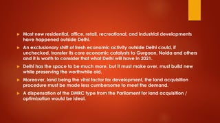  Most new residential, office, retail, recreational, and industrial developments
have happened outside Delhi.
 An exclusionary shift of fresh economic activity outside Delhi could, if
unchecked, transfer its core economic catalysts to Gurgaon, Noida and others
and it is worth to consider that what Delhi will have in 2021.
 Delhi has the space to be much more, but it must make over, must build new
while preserving the worthwhile old.
 Moreover, land being the vital factor for development, the land acquisition
procedure must be made less cumbersome to meet the demand.
 A dispensation of the DMRC type from the Parliament for land acquisition /
optimization would be ideal.
 