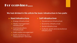 For convince….
 Hard infrastructure
 Energy infrastructure
 Water management
infrastructure
 Communications
infrastructure
 Solid waste management
 Earth monitoring and
measurement networks
 Soft infrastructure
 Governance infrastructure
 Economic infrastructure
 Social infrastructure
 Cultural, sports and recreational
infrastructure
We had divided in this article the basic infrastructure in two parts:
 