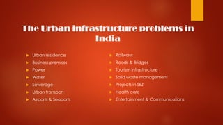 The Urban infrastructure problems in
India
 Urban residence
 Business premises
 Power
 Water
 Sewerage
 Urban transport
 Airports & Seaports
 Railways
 Roads & Bridges
 Tourism infrastructure
 Solid waste management
 Projects in SEZ
 Health care
 Entertainment & Communications
 