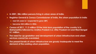  In 2001, 286 million persons living in urban areas of India.
 Registrar General & Census Commissioner of India, the urban population in India
 next 25 years is 1 expected to grow 38%
 become 534 million in 2026 .
 Census of 2011, 11.2 million Of the total slum population of the country is in
Maharashtra followed by Andhra Pradesh 5.2, Uttar Pradesh 4.4 and West Bengal
4.1 million.
 The need for up-gradation and development of urban infrastructure and urban
services cannot be overstated.
 The present levels of urban infrastructure are grossly inadequate to meet the
demand of the existing urban population.
 