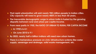  That rapid urbanization will add nearly 900 million people to Indian cities.
City capacity will need to grow nearly 400% in less than 50 years.
 The inexorable demographic surge in urban India is fueled by the growing
disparity between rural and urban per capita income.
 From near parity in 1950, the RATIO OF URBAN TO RURAL PER CAPITA INCOME
 In 1990's is 4:1
 On June 2010 is 9:1
 By 2025, nearly half a billion Indians will need new urban homes.
 There is a tremendous pressure on civic infrastructure systems like water
supply, sewerage and drainage, solid waste management, etc.
 