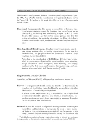 CHAPTER 2. STATE OF THE ART IN REQUIREMENTS SPECIFICATION 7
Many authors have proposed diﬀerent classiﬁcations for requirements types.
In 1996, Pohl [Poh96] stated a classiﬁcation of requirements types, shown
in Figure 2.1. According to his work, the diﬀerent types of requirements
are as follows:
Functional Requirements Also known as capabilities or features, func-
tional requirements represent the functions that the software has to
provide (e.g., formatting text, modulating a signal...) [BF14]. They
describe the services that the system should provide and how the
system should react in particular situations. As Figure 2.1 shows,
external interfaces for users, hardware and software express function-
ality.
Non-Functional Requirements Non-functional requirements, someti-
mes known as constraints or quality requirements, do not describe
functionalities, but properties that the system has to fulﬁll. They
constrain the solution [BF14].
According to the classiﬁcation of Pohl (Figure 2.1), they can be clas-
siﬁed as requirements of portability, maintainability, error situation,
design constraints, error description, error handling, user supply,
safety-security, test cases, performance, backup/recovery, cost con-
straints, time constraints and documentation [Poh96].
Requirements Quality Criteria
According to Wiegers [Wie99], a high-quality requirement should be:
Correct The requirement should accurately describe the functionality to
be delivered. In addition, there should not be any conﬂicts with other
requirements of the corresponding system.
A source of the requirement (e.g., a stakeholder1 or a higher-level
speciﬁcation) should be provided as a reference of correctness. Re-
garding requirements inspections, representative users can determine
the correctness of user requirements.
Feasible It must be possible to implement the requirement according the
capabilities and limitations of the system. In order to avoid infeasi-
ble features (e.g., requirements technologically overly complex or too
costly), domain experts should participate during the elicitation and
1
”Individual or organization having a right, share, claim, or interest in a system or
in its possession of characteristics that meet their needs and expectations” [ISO10].
 