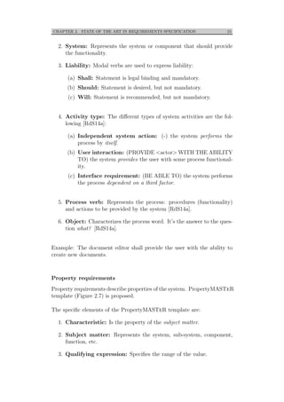 CHAPTER 2. STATE OF THE ART IN REQUIREMENTS SPECIFICATION 15
2. System: Represents the system or component that should provide
the functionality.
3. Liability: Modal verbs are used to express liability:
(a) Shall: Statement is legal binding and mandatory.
(b) Should: Statement is desired, but not mandatory.
(c) Will: Statement is recommended, but not mandatory.
4. Activity type: The diﬀerent types of system activities are the fol-
lowing [RdS14a]:
(a) Independent system action: (-) the system performs the
process by itself.
(b) User interaction: (PROVIDE <actor> WITH THE ABILITY
TO) the system provides the user with some process functional-
ity.
(c) Interface requirement: (BE ABLE TO) the system performs
the process dependent on a third factor.
5. Process verb: Represents the process: procedures (functionality)
and actions to be provided by the system [RdS14a].
6. Object: Characterizes the process word. It’s the answer to the ques-
tion what? [RdS14a].
Example: The document editor shall provide the user with the ability to
create new documents.
Property requirements
Property requirements describe properties of the system. PropertyMASTeR
template (Figure 2.7) is proposed.
The speciﬁc elements of the PropertyMASTeR template are:
1. Characteristic: Is the property of the subject matter.
2. Subject matter: Represents the system, sub-system, component,
function, etc.
3. Qualifying expression: Speciﬁes the range of the value.
 