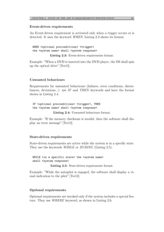 CHAPTER 2. STATE OF THE ART IN REQUIREMENTS SPECIFICATION 20
Event-driven requirements
An Event-driven requirement is activated only when a trigger occurs or is
detected. It uses the keyword WHEN. Listing 2.3 shows its format.
WHEN <optional preconditions> <trigger>
the <system name> shall <system response>
Listing 2.3: Event-driven requirements format.
Example: ”When a DVD is inserted into the DVD player, the OS shall spin
up the optical drive” [Ter13].
Unwanted behaviours
Requirements for unwanted behaviours (failures, error conditions, distur-
bances, deviations...) use IF and THEN keywords and have the format
shown in Listing 2.4.
IF <optional preconditions> <trigger>, THEN
the <system name> shall <system response>
Listing 2.4: Unwanted behaviours format.
Example: ”If the memory checksum is invalid, then the software shall dis-
play an error message” [Ter13].
State-driven requirements
State-driven requirements are active while the system is in a speciﬁc state.
They use the keywords WHILE or DURING (Listing 2.5).
WHILE <in a specific state> the <system name>
shall <system response>
Listing 2.5: State-driven requirements format.
Example: ”While the autopilot is engaged, the software shall display a vi-
sual indication to the pilot” [Ter13].
Optional requirements
Optional requirements are invoked only if the system includes a special fea-
ture. They use WHERE keyword, as shown in Listing 2.6.
 