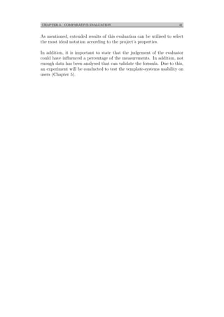 CHAPTER 3. COMPARATIVE EVALUATION 31
As mentioned, extended results of this evaluation can be utilised to select
the most ideal notation according to the project’s properties.
In addition, it is important to state that the judgement of the evaluator
could have inﬂuenced a percentage of the measurements. In addition, not
enough data has been analysed that can validate the formula. Due to this,
an experiment will be conducted to test the template-systems usability on
users (Chapter 5).
 