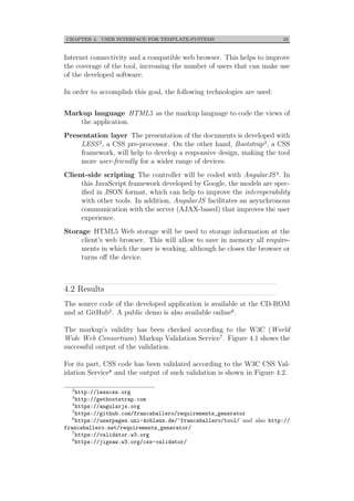 CHAPTER 4. USER INTERFACE FOR TEMPLATE-SYSTEMS 33
Internet connectivity and a compatible web browser. This helps to improve
the coverage of the tool, increasing the number of users that can make use
of the developed software.
In order to accomplish this goal, the following technologies are used:
Markup language HTML5 as the markup language to code the views of
the application.
Presentation layer The presentation of the documents is developed with
LESS2, a CSS pre-processor. On the other hand, Bootstrap3, a CSS
framework, will help to develop a responsive design, making the tool
more user-friendly for a wider range of devices.
Client-side scripting The controller will be coded with AngularJS4. In
this JavaScript framework developed by Google, the models are spec-
iﬁed in JSON format, which can help to improve the interoperability
with other tools. In addition, AngularJS facilitates an asynchronous
communication with the server (AJAX-based) that improves the user
experience.
Storage HTML5 Web storage will be used to storage information at the
client’s web browser. This will allow to save in memory all require-
ments in which the user is working, although he closes the browser or
turns oﬀ the device.
4.2 Results
The source code of the developed application is available at the CD-ROM
and at GitHub5. A public demo is also available online6.
The markup’s validity has been checked according to the W3C (World
Wide Web Consortium) Markup Validation Service7. Figure 4.1 shows the
successful output of the validation.
For its part, CSS code has been validated according to the W3C CSS Val-
idation Service8 and the output of such validation is shown in Figure 4.2.
2
http://lesscss.org
3
http://getbootstrap.com
4
https://angularjs.org
5
https://github.com/francaballero/requirements_generator
6
https://userpages.uni-koblenz.de/~francaballero/tool/ and also http://
francaballero.net/requirements_generator/
7
https://validator.w3.org
8
https://jigsaw.w3.org/css-validator/
 