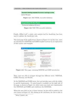 CHAPTER 4. USER INTERFACE FOR TEMPLATE-SYSTEMS 34
Figure 4.1: W3C HTML successful validation.
Figure 4.2: W3C CSS successful validation.
Finally, JSHint tool9, a static code analysis tool for JavaScript, has been
used to validate the JavaScript code.
The main page of the application is shown at Figure 4.3. In this view, users
are introduced to MASTeR and EARS template-systems by an explanation
of their syntax and examples.
Figure 4.3: Main page, containing MASTeR and EARS introduction.
Then, users are able to navigate through four diﬀerent views: MASTeR,
EARS, Glossary and Results.
At the MASTeR and EARS views, the tool provides users with the ability
to specify requirements. A control panel is available on the right side of
the page, as shown in Figure 4.4, where users can create new requirements
(for MASTeR and EARS) and conditions (for MASTeR).
When the user click on one of these buttons, he/she will be guided to the
view shown in Figure 4.5. By clicking in the attributes, the user is able to
9
http://jshint.com
 