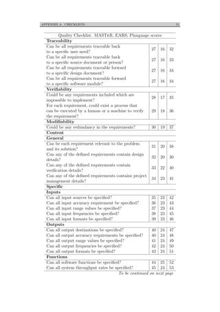 APPENDIX A. CHECKLISTS 51
Quality Checklist. MASTeR, EARS, Planguage scores
Traceability
Can be all requirements traceable back
to a speciﬁc user need?
27 16 32
Can be all requirements traceable back
to a speciﬁc source document or person?
27 16 33
Can be all requirements traceable forward
to a speciﬁc design document?
27 16 34
Can be all requirements traceable forward
to a speciﬁc software module?
27 16 34
Veriﬁability
Could be any requirements included which are
impossible to implement?
28 17 35
For each requirement, could exist a process that
can be executed by a human or a machine to verify
the requirement?
29 18 36
Modiﬁability
Could be any redundancy in the requirements? 30 19 37
Content
General
Can be each requirement relevant to the problem
and its solution?
31 20 38
Can any of the deﬁned requirements contain design
details?
32 20 30
Can any of the deﬁned requirements contain
veriﬁcation details?
33 22 40
Can any of the deﬁned requirements contains project
management details?
34 23 41
Speciﬁc
Inputs
Can all input sources be speciﬁed? 35 23 42
Can all input accuracy requirement be speciﬁed? 36 23 43
Can all input range values be speciﬁed? 37 23 44
Can all input frequencies be speciﬁed? 38 23 45
Can all input formats be speciﬁed? 39 23 46
Outputs
Can all output destinations be speciﬁed? 40 24 47
Can all output accuracy requirements be speciﬁed? 40 24 48
Can all output range values be speciﬁed? 41 24 49
Can all output frequencies be speciﬁed? 42 24 50
Can all output formats be speciﬁed? 43 24 51
Functions
Can all software functions be speciﬁed? 44 25 52
Can all system throughput rates be speciﬁed? 45 24 53
To be continued on next page
 