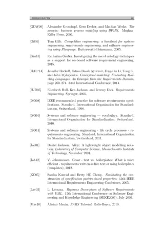 BIBLIOGRAPHY 60
[GDW09] Alexander Grosskopf, Gero Decker, and Mathias Weske. The
process: business process modeling using BPMN. Meghan-
Kiﬀer Press, 2009.
[Gil05] Tom Gilb. Competitive engineering: a handbook for systems
engineering, requirements engineering, and software engineer-
ing using Planguage. Butterworth-Heinemann, 2005.
[Gro15] Katharina Großer. Investigating the use of ontology techniques
as a support for on-board software requirement engineering,
2015.
[HAL+14] Jennifer Horkoﬀ, Fatma Basak Aydemir, Feng-Lin Li, Tong Li,
and John Mylopoulos. Conceptual modeling: Evaluating Mod-
eling Languages, An Example from the Requirements Domain,
page 260–274. 33rd International Conference, 2014.
[HJD05] Elizabeth Hull, Ken Jackson, and Jeremy Dick. Requirements
engineering. Springer, 2005.
[ISO98] IEEE recommended practice for software requirements speci-
ﬁcations. Standard, International Organization for Standard-
ization, Switzerland, 1998.
[ISO10] Systems and software engineering — vocabulary. Standard,
International Organization for Standardization, Switzerland,
2010.
[ISO11] Systems and software engineering - life cycle processes - re-
quirements engineering. Standard, International Organization
for Standardization, Switzerland, 2011.
[Jac01] Daniel Jackson. Alloy: A lightweight object modelling nota-
tion. Laboratory of Computer Science, Massachusetts Institute
of Technology, November 2001.
[Joh12] V. Johannessen. Cesar - text vs. boilerplates: What is more
eﬃcient - requirements written as free text or using boilerplates
(templates), 2012.
[KC05] Sascha Konrad and Betty HC Cheng. Facilitating the con-
struction of speciﬁcation pattern-based properties. 13th IEEE
International Requirements Engineering Conference, 2005.
[Lav03] L. Lavazza. Rigorous Description of Software Requirements
with UML. 15th International Conference on Software Engi-
neering and Knowledge Engineering (SEKE2003), July 2003.
[Mav10] Alistair Mavin. EARS Tutorial. Rolls-Royce, 2010.
 
