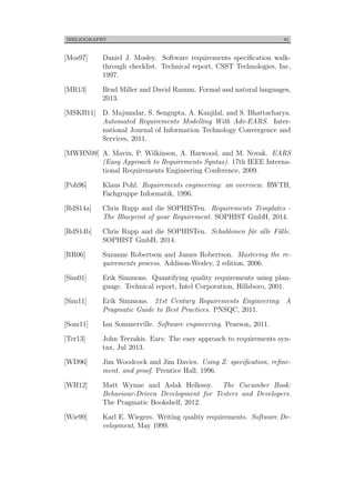 BIBLIOGRAPHY 61
[Mos97] Daniel J. Mosley. Software requirements speciﬁcation walk-
through checklist. Technical report, CSST Technologies, Inc,
1997.
[MR13] Brad Miller and David Ranum. Formal and natural languages,
2013.
[MSKB11] D. Majumdar, S. Sengupta, A. Kanjilal, and S. Bhattacharya.
Automated Requirements Modelling With Adv-EARS. Inter-
national Journal of Information Technology Convergence and
Services, 2011.
[MWHN09] A. Mavin, P. Wilkinson, A. Harwood, and M. Novak. EARS
(Easy Approach to Requirements Syntax). 17th IEEE Interna-
tional Requirements Engineering Conference, 2009.
[Poh96] Klaus Pohl. Requirements engineering: an overview. RWTH,
Fachgruppe Informatik, 1996.
[RdS14a] Chris Rupp and die SOPHISTen. Requirements Templates -
The Blueprint of your Requirement. SOPHIST GmbH, 2014.
[RdS14b] Chris Rupp and die SOPHISTen. Schablonen f¨ur alle F¨alle.
SOPHIST GmbH, 2014.
[RR06] Suzanne Robertson and James Robertson. Mastering the re-
quirements process. Addison-Wesley, 2 edition, 2006.
[Sim01] Erik Simmons. Quantifying quality requirements using plan-
guage. Technical report, Intel Corporation, Hillsboro, 2001.
[Sim11] Erik Simmons. 21st Century Requirements Engineering: A
Pragmatic Guide to Best Practices. PNSQC, 2011.
[Som11] Ian Sommerville. Software engineering. Pearson, 2011.
[Ter13] John Terzakis. Ears: The easy approach to requirements syn-
tax, Jul 2013.
[WD96] Jim Woodcock and Jim Davies. Using Z: speciﬁcation, reﬁne-
ment, and proof. Prentice Hall, 1996.
[WH12] Matt Wynne and Aslak Hellesoy. The Cucumber Book:
Behaviour-Driven Development for Testers and Developers.
The Pragmatic Bookshelf, 2012.
[Wie99] Karl E. Wiegers. Writing quality requirements. Software De-
velopment, May 1999.
 