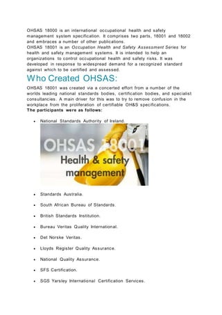 OHSAS 18000 is an international occupational health and safety
management system specification. It comprises two parts, 18001 and 18002
and embraces a number of other publications.
OHSAS 18001 is an Occupation Health and Safety Assessment Series for
health and safety management systems. It is intended to help an
organizations to control occupational health and safety risks. It was
developed in response to widespread demand for a recognized standard
against which to be certified and assessed.
Who Created OHSAS:
OHSAS 18001 was created via a concerted effort from a number of the
worlds leading national standards bodies, certification bodies, and specialist
consultancies. A main driver for this was to try to remove confusion in the
workplace from the proliferation of certifiable OH&S specifications.
The participants were as follows:
 National Standards Authority of Ireland.
 Standards Australia.
 South African Bureau of Standards.
 British Standards Institution.
 Bureau Veritas Quality International.
 Det Norske Veritas.
 Lloyds Register Quality Assurance.
 National Quality Assurance.
 SFS Certification.
 SGS Yarsley International Certification Services.
 