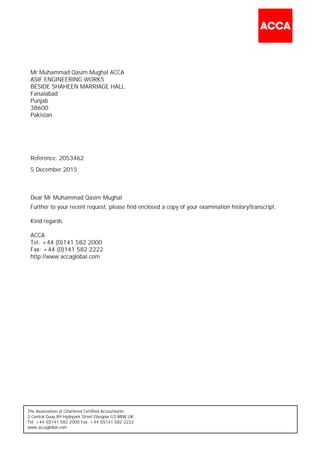 The Association of Chartered Certified Accountants
2 Central Quay 89 Hydepark Street Glasgow G3 8BW UK
Tel: +44 (0)141 582 2000 Fax: +44 (0)141 582 2222
www.accaglobal.com
Mr Muhammad Qasim Mughal ACCA
ASIF ENGINEERING WORKS
BESIDE SHAHEEN MARRIAGE HALL
Faisalabad
Punjab
38600
Pakistan
Dear Mr Muhammad Qasim Mughal
Further to your recent request, please find enclosed a copy of your examination history/transcript.
Kind regards
ACCA
Tel: +44 (0)141 582 2000
Fax: +44 (0)141 582 2222
http://www.accaglobal.com
Reference: 2053462
5 December 2015
 