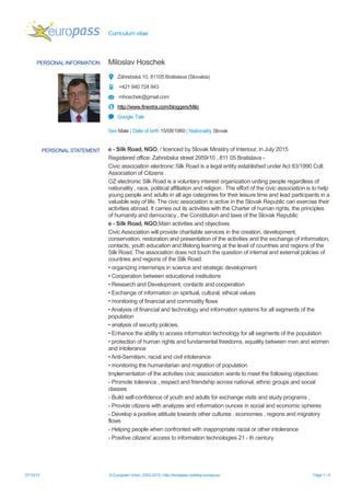 Curriculum vitae
27/10/15 © European Union, 2002-2015 | http://europass.cedefop.europa.eu Page 1 / 4
PERSONAL INFORMATION Miloslav Hoschek
Záhrebská 10, 81105 Bratislava (Slovakia)
+421 940 724 843
mhoschek@gmail.com
http://www.finextra.com/bloggers/Milo
Google Talk
Sex Male | Date of birth 15/08/1960 | Nationality Slovak
PERSONAL STATEMENT e - Silk Road, NGO, / licenced by Slovak Ministry of Interiour, in July 2015
Registered office: Zahrebska street 2959/10 , 811 05 Bratislava -
Civic association electronic Silk Road is a legal entity established under Act 83/1990 Coll.
Association of Citizens .
OZ electronic Silk Road is a voluntary interest organization uniting people regardless of
nationality , race, political affiliation and religion . The effort of the civic association is to help
young people and adults in all age categories for their leisure time and lead participants in a
valuable way of life. The civic association is active in the Slovak Republic can exercise their
activities abroad. It carries out its activities with the Charter of human rights, the principles
of humanity and democracy , the Constitution and laws of the Slovak Republic
e - Silk Road, NGO,Main activities and objectives
Civic Association will provide charitable services in the creation, development,
conservation, restoration and presentation of the activities and the exchange of information,
contacts, youth education and lifelong learning at the level of countries and regions of the
Silk Road. The association does not touch the question of internal and external policies of
countries and regions of the Silk Road.
• organizing internships in science and strategic development
• Cooperation between educational institutions
• Research and Development, contacts and cooperation
• Exchange of information on spiritual, cultural, ethical values
• monitoring of financial and commodity flows
• Analysis of financial and technology and information systems for all segments of the
population
• analysis of security policies.
• Enhance the ability to access information technology for all segments of the population
• protection of human rights and fundamental freedoms, equality between men and women
and intolerance
• Anti-Semitism, racial and civil intolerance
• monitoring the humanitarian and migration of population
Implementation of the activities civic association wants to meet the following objectives:
- Promote tolerance , respect and friendship across national, ethnic groups and social
classes
- Build self-confidence of youth and adults for exchange visits and study programs ,
- Provide citizens with analyzes and information ounces in social and economic spheres
- Develop a positive attitude towards other cultures , economies , regions and migratory
flows
- Helping people when confronted with inappropriate racial or other intolerance
- Positive citizens' access to information technologies 21 - th century
 