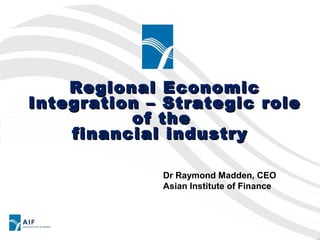 Regional Economic
Integration – Strategic role
          of the
    financial industry

             Dr Raymond Madden, CEO
             Asian Institute of Finance
 