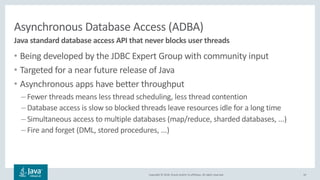Copyright © 2018, Oracle and/or its affiliates. All rights reserved.
Asynchronous Database Access (ADBA)
• Being developed by the JDBC Expert Group with community input
• Targeted for a near future release of Java
• Asynchronous apps have better throughput
– Fewer threads means less thread scheduling, less thread contention
– Database access is slow so blocked threads leave resources idle for a long time
– Simultaneous access to multiple databases (map/reduce, sharded databases, ...)
– Fire and forget (DML, stored procedures, ...)
10
Java standard database access API that never blocks user threads
 