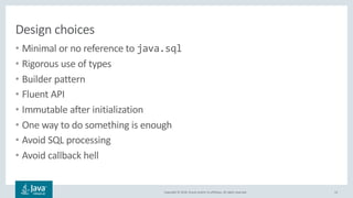 Copyright © 2018, Oracle and/or its affiliates. All rights reserved.
Design choices
• Minimal or no reference to java.sql
• Rigorous use of types
• Builder pattern
• Fluent API
• Immutable after initialization
• One way to do something is enough
• Avoid SQL processing
• Avoid callback hell
13
 