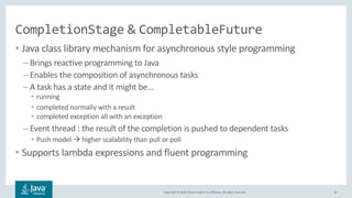Copyright © 2018, Oracle and/or its affiliates. All rights reserved.
CompletionStage & CompletableFuture
• Java class library mechanism for asynchronous style programming
– Brings reactive programming to Java
– Enables the composition of asynchronous tasks
– A task has a state and it might be...
• running
• completed normally with a result
• completed exception all with an exception
– Event thread : the result of the completion is pushed to dependent tasks
• Push model à higher scalability than pull or poll
• Supports lambda expressions and fluent programming
18
 