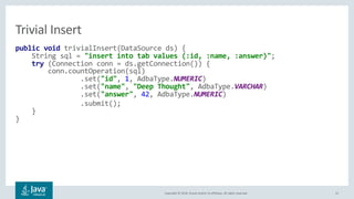 Copyright © 2018, Oracle and/or its affiliates. All rights reserved. 22
public void trivialInsert(DataSource ds) {
String sql = "insert into tab values (:id, :name, :answer)";
try (Connection conn = ds.getConnection()) {
conn.countOperation(sql)
.set("id", 1, AdbaType.NUMERIC)
.set("name", "Deep Thought", AdbaType.VARCHAR)
.set("answer", 42, AdbaType.NUMERIC)
.submit();
}
}
Trivial Insert
 