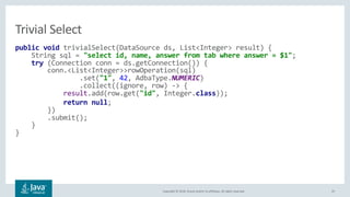 Copyright © 2018, Oracle and/or its affiliates. All rights reserved. 25
public void trivialSelect(DataSource ds, List<Integer> result) {
String sql = "select id, name, answer from tab where answer = $1";
try (Connection conn = ds.getConnection()) {
conn.<List<Integer>>rowOperation(sql)
.set("1", 42, AdbaType.NUMERIC)
.collect((ignore, row) -> {
result.add(row.get("id", Integer.class));
return null;
})
.submit();
}
}
Trivial Select
 