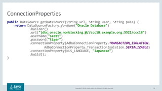 Copyright © 2018, Oracle and/or its affiliates. All rights reserved. 26
public DataSource getDataSource(String url, String user, String pass) {
return DataSourceFactory.forName("Oracle Database")
.builder()
.url("jdbc:oracle:nonblocking:@//ccc18.example.org:5521/ccc18")
.username("scott")
.password("tiger")
.connectionProperty(AdbaConnectionProperty.TRANSACTION_ISOLATION,
AdbaConnectionProperty.TransactionIsolation.SERIALIZABLE)
.connectionProperty(NLS_LANGUAGE, "Japanese")
.build();
}
ConnectionProperties
 