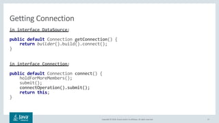 Copyright © 2018, Oracle and/or its affiliates. All rights reserved. 27
in interface DataSource:
public default Connection getConnection() {
return builder().build().connect();
}
in interface Connection:
public default Connection connect() {
holdForMoreMembers();
submit();
connectOperation().submit();
return this;
}
Getting Connection
 