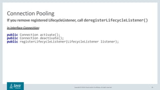 Copyright © 2018, Oracle and/or its affiliates. All rights reserved.
Connection Pooling
in interface Connection:
public Connection activate();
public Connection deactivate();
public registerLifecycleListener(LifecycleListener listener);
28
If you remove registered LifecycleListener, call deregisterLifecycleListener()
 