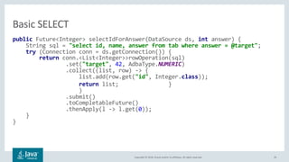 Copyright © 2018, Oracle and/or its affiliates. All rights reserved. 29
public Future<Integer> selectIdForAnswer(DataSource ds, int answer) {
String sql = "select id, name, answer from tab where answer = @target";
try (Connection conn = ds.getConnection()) {
return conn.<List<Integer>>rowOperation(sql)
.set("target", 42, AdbaType.NUMERIC)
.collect((list, row) -> {
list.add(row.get("id", Integer.class));
return list; }
)
.submit()
.toCompletableFuture()
.thenApply(l -> l.get(0));
}
}
Basic SELECT
 