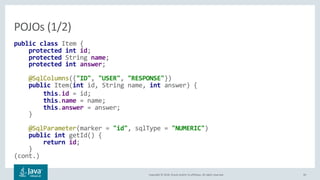Copyright © 2018, Oracle and/or its affiliates. All rights reserved. 30
public class Item {
protected int id;
protected String name;
protected int answer;
@SqlColumns({"ID", "USER", "RESPONSE"})
public Item(int id, String name, int answer) {
this.id = id;
this.name = name;
this.answer = answer;
}
@SqlParameter(marker = "id", sqlType = "NUMERIC")
public int getId() {
return id;
}
(cont.)
POJOs (1/2)
 