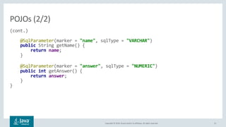 Copyright © 2018, Oracle and/or its affiliates. All rights reserved. 31
(cont.)
@SqlParameter(marker = "name", sqlType = "VARCHAR")
public String getName() {
return name;
}
@SqlParameter(marker = "answer", sqlType = "NUMERIC")
public int getAnswer() {
return answer;
}
}
POJOs (2/2)
 
