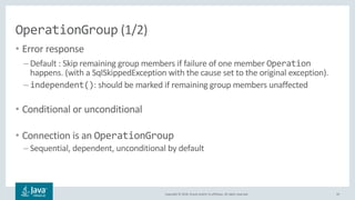 Copyright © 2018, Oracle and/or its affiliates. All rights reserved.
OperationGroup (1/2)
• Error response
– Default : Skip remaining group members if failure of one member Operation
happens. (with a SqlSkippedException with the cause set to the original exception).
– independent(): should be marked if remaining group members unaffected
• Conditional or unconditional
• Connection is an OperationGroup
– Sequential, dependent, unconditional by default
33
 