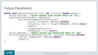 Copyright © 2018, Oracle and/or its affiliates. All rights reserved. 35
public void deposit(Connection conn, int accountId, double amount) {
String selectSql = "select balance from account where id = $1";
CompletableFuture<Double> newBalanceF =
conn.<Double>rowOperation(selectSql)
.set("1", accountId, AdbaType.INTEGER)
.collect((p, row) -> row.get("balance", Double.class))
.submit()
.toCompletableFuture()
.thenApply(b -> b + amount);
String updateSql = "update account set balance=$2 where id = $1";
conn.countOperation(updateSql).set("1", accountId, AdbaType.INTEGER)
.set("2", newBalanceF, AdbaType.DOUBLE)
.submit();
}
Future Parameters
 