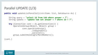 Copyright © 2018, Oracle and/or its affiliates. All rights reserved. 36
public void updateListParallel(List<Item> list, DataSource ds) {
String query = "select id from tab where answer = ?";
String update = "update tab set answer = ? where id = ?";
try (Connection conn = ds.getConnection()) {
OperationGroup<Object, Object> group =
conn.operationGroup()
.independent()
.parallel();
group.submitHoldingForMoreMembers();
(cont.)
Parallel UPDATE (1/3)
 