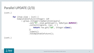 Copyright © 2018, Oracle and/or its affiliates. All rights reserved. 37
(cont.)
for (Item elem : list) {
CompletableFuture<Integer> idF
= group.<Integer>rowOperation(query)
.set("1", elem.getAnswer(), AdbaType.NUMERIC)
.collect((ignore, row) -> {
return row.get("id", Integer.class);
})
.submit()
.toCompletableFuture();
(cont.)
Parallel UPDATE (2/3)
 