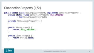 Copyright © 2018, Oracle and/or its affiliates. All rights reserved. 40
public static class NlsLanguageProperty implements ConnectionProperty {
public static final ConnectionProperty NLS_LANGUAGE
= new NlsLanguageProperty();
private NlsLanguageProperty() {
}
public String name() {
return "NLS_LANGUAGE";
}
public Class range() {
return String.class;
}
ConnectionProperty (1/2)
 