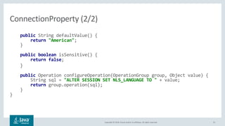 Copyright © 2018, Oracle and/or its affiliates. All rights reserved. 41
public String defaultValue() {
return "American";
}
public boolean isSensitive() {
return false;
}
public Operation configureOperation(OperationGroup group, Object value) {
String sql = "ALTER SESSION SET NLS_LANGUAGE TO " + value;
return group.operation(sql);
}
}
ConnectionProperty (2/2)
 