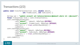 Copyright © 2018, Oracle and/or its affiliates. All rights reserved. 44
public void transfer(Connection conn, double amount,
int fromAccount, int toAccount) {
String sql = "update account set balance=balance+@amount where id = @account";
final Transaction tran = conn.transaction();
conn.countOperation(sql)
.set("amount", -amount, AdbaType.DECIMAL)
.set("account", fromAccount, AdbaType.INTEGER)
.onError( e -> tran.setRollbackOnly() )
.submit();
conn.countOperation(sql)
.set("amount", amount, AdbaType.DECIMAL)
.set("account", toAccount, AdbaType.INTEGER)
.onError( e -> tran.setRollbackOnly() )
.submit();
conn.commit();
}
Transactions (2/2)
 