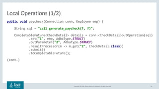Copyright © 2018, Oracle and/or its affiliates. All rights reserved. 45
public void paycheck(Connection conn, Employee emp) {
String sql = "call generate_paycheck(?, ?)";
CompletableFuture<CheckDetail> details = conn.<CheckDetail>outOperation(sql)
.set("1", emp, AdbaType.STRUCT)
.outParameter("2", AdbaType.STRUCT)
.resultProcessor(m -> m.get("2", CheckDetail.class))
.submit()
.toCompletableFuture();
(cont.)
Local Operations (1/2)
 