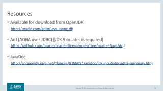 Copyright © 2018, Oracle and/or its affiliates. All rights reserved.
Resources
• Available for download from OpenJDK
http://oracle.com/goto/java-async-db
• AoJ (ADBA over JDBC) [JDK 9 or later is required]
https://github.com/oracle/oracle-db-examples/tree/master/java/AoJ
• JavaDoc
http://cr.openjdk.java.net/~lancea/8188051/apidoc/jdk.incubator.adba-summary.html
50
 