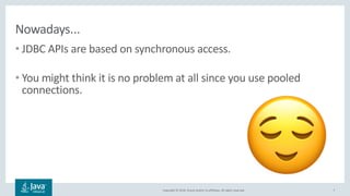 Copyright © 2018, Oracle and/or its affiliates. All rights reserved.
Nowadays...
• JDBC APIs are based on synchronous access.
• You might think it is no problem at all since you use pooled
connections.
7
!
 