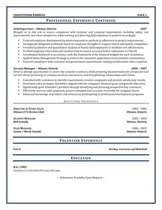 CHRISTOPHER BARBEAU PAGE 3
PROFESSIONAL EXPERIENCE CONTINUED
Field Supervisor – Ottawa, Ontario 2007
Brought on in this role to ensure compliance with customer and company requirements, including safety, cost
improvements, and client satisfaction, while training and directing field employees to perform accordingly.
 Fostered employee development by mentoring team to perform in adherence to project requirements.
 Strategically delegated workloads based on employee strengths to support timely and quality completion.
 Provided qualitative and quantitative analysis of hourly field employees to facilitate cost effectiveness.
 Verified employee time cards and vacation time to ensure accuracy before submission to Payroll.
 Coordinated fieldwork in accordance with the framework of the financial budgets for each installation.
 Applied Route Management Strategy to enforce the consistent application of preventative maintenance.
 Ensured compliance with customer and government requirements, making modifications when required.
Account Manager – Ottawa, Ontario 2006 – 2007
Hired to identify opportunities to secure key customer contracts, while preparing documentation for prospective and
current clients pertaining to company products and services, and strengthening relationships with clients.
 Consulted with customers to identify requirements, resolve complaints and provide satisfactory results.
 Developed sales strategies that better aligned with the company’s financial goals and growth objectives.
 Significantly grew Schindler’s portfolio through identifying and pursuing prospective key customers.
 Effectively oversaw sales proposals, project estimates and accounts receivable for assigned clients.
 Enhanced knowledge of products and services by participating in professional development programs.
AD D I T I O N A L EX P E R I E N C E
DIRECTOR OF TICKET SALES 2003 – 2006
Ottawa 67’s Hockey Club Ottawa, Ontario
ACCOUNT MANAGER 2002 – 2003
Bell Canada Ottawa, Ontario
SALES MANAGER 2000 – 2002
Lanier / Ricoh Canada Ottawa, Ontario
VOLUNTEER EXPERIENCE
COACH Hockey, Lacrosse and Baseball
EDUCATION
B.A. | 2002
UNIVERSITY OF OTTAWA | OTTAWA, ONTARIO
~ References Available Upon Request ~
 