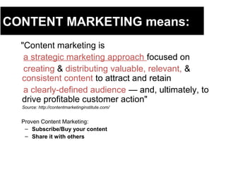 CONTENT MARKETING means:
"Content marketing is
a strategic marketing approach focused on
creating & distributing valuable, relevant, &
consistent content to attract and retain
a clearly-defined audience — and, ultimately, to
drive profitable customer action"
Source: http://contentmarketinginstitute.com/
Proven Content Marketing:
– Subscribe/Buy your content
– Share it with others
 