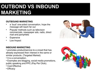 OUTBOUND MARKETING
• a ‘loud’ one-sided conversation, hope the
message will reach far out
• Popular methods such as television
commercials, newspaper ads, radio, direct
mail and pamphlets
• Expensive
• Low Impact
INBOUND MARKETING
• promotes product/service to a crowd that has
already expressed their interest in the same or
similar products. (Targeted Market)
• It is a conversation.
• Examples are blogging, social media promotions,
public speaking and PPC (Pay Per Click).
• Cost Effective
• Efficacy
OUTBOND VS INBOUND
MARKETING
 