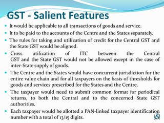 GST - Salient Features
 It would be applicable to all transactions of goods and service.
 It to be paid to the accounts ...
