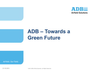 ADB – Towards a
                       Green Future



Airfield. Our Field.


23/10/2012             ©2012 ADB Airfield Solutions. All Rights Reserved
 