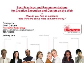   Best Practices and Recommendations for Creative Execution and Design on the Web or How do you find an audience who will care about what you have to say? Presented by: Glen Caruso Firecracker Digital Group [email_address] 404.788.2008 January 2010 