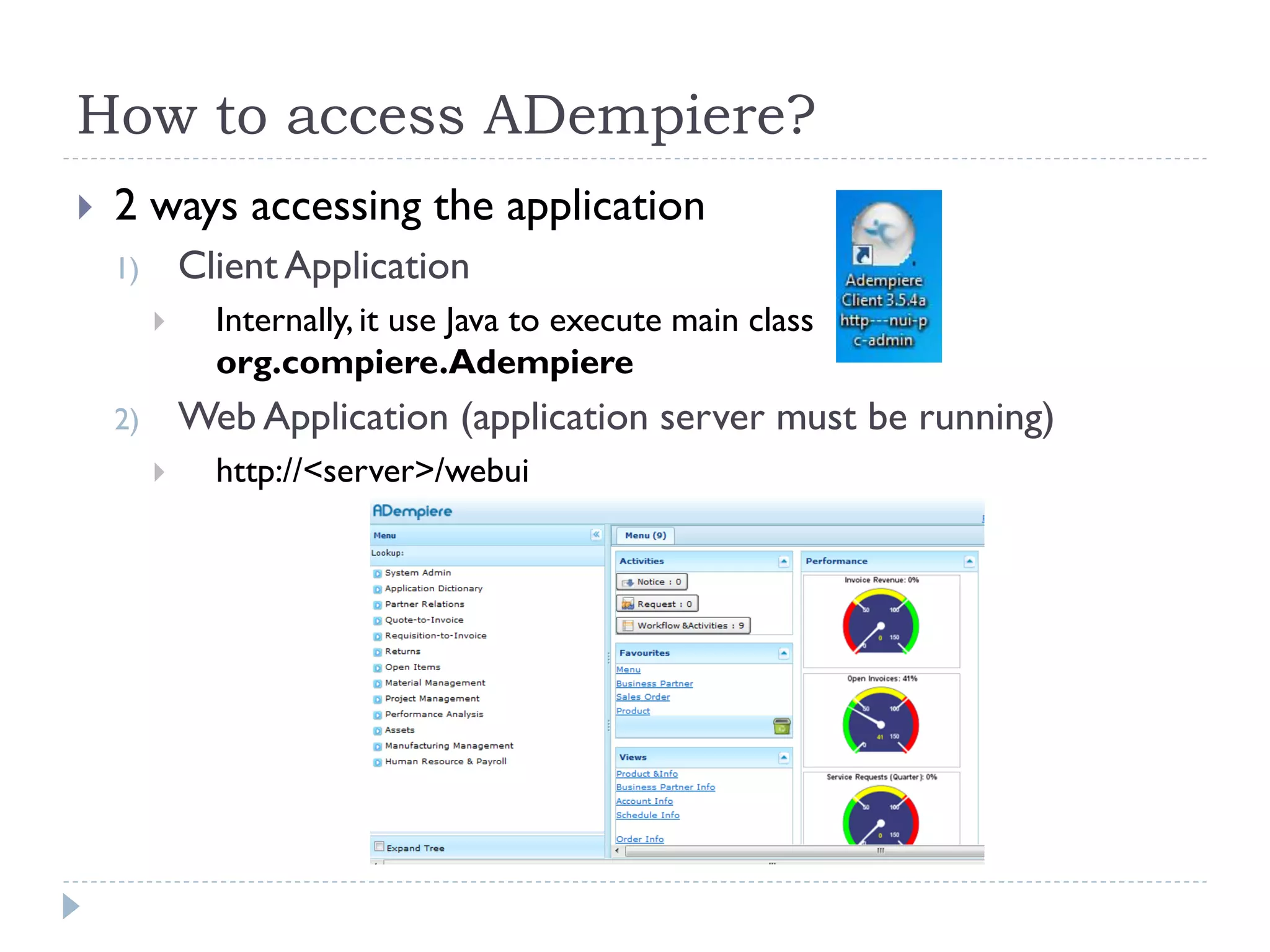 How to access ADempiere?
 2 ways accessing the application
1) Client Application
 Internally, it use Java to execute main class
org.compiere.Adempiere
2) Web Application (application server must be running)
 http://<server>/webui
 